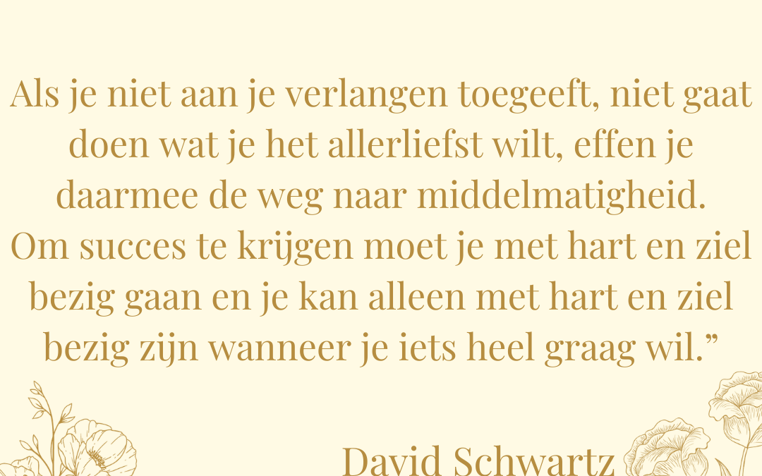Quote David Schwartz: Verlangen is macht Als je niet aan je verlangen toegeeft, niet gaat doen wat je het allerliefst wilt, effen je daarmee de weg naar middelmatigheid. Om succes te krijgen moet je met hart en ziel bezig gaan en je kan alleen met hart en ziel bezig zijn wanneer je iets heel graag wil.”