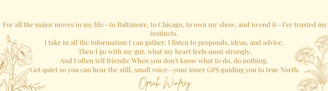 For all the major moves in my life—to Baltimore, to Chicago, to own my show, and to end it—I've trusted my instincts. I take in all the information I can gather. I listen to proposals, ideas, and advice. Then I go with my gut, what my heart feels most strongly. And I often tell friends: When you don't know what to do, do nothing. Get quiet so you can hear the still, small voice—your inner GPS guiding you to true North. Oprah Winfrey